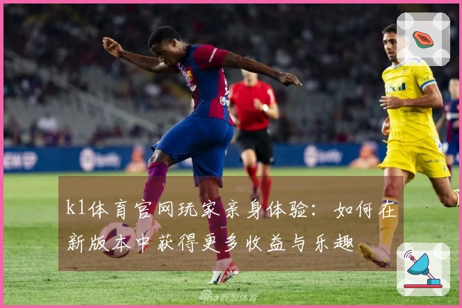 k1体育官网玩家亲身体验：如何在新版本中获得更多收益与乐趣