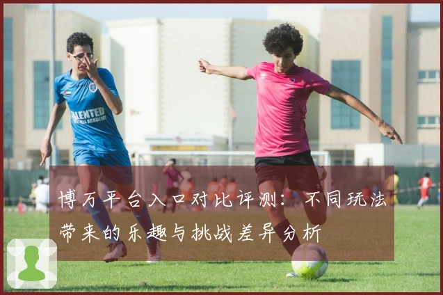 博万平台入口对比评测：不同玩法带来的乐趣与挑战差异分析