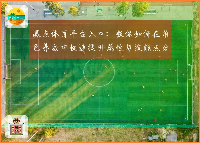 赢点体育平台入口：教你如何在角色养成中快速提升属性与技能点分配技巧